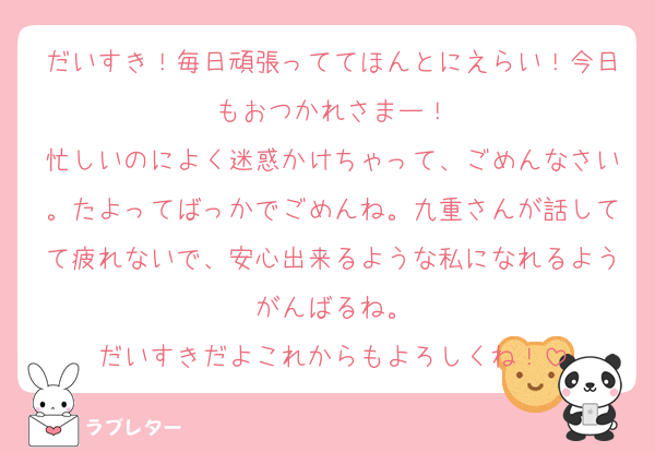 だいすき！毎日頑張っててほんとにえらい！今日もおつかれさまー！
忙しいのによく迷惑かけちゃって、ごめんなさい。たよってばっかでごめんね。九重さんが話してて疲れないで、安心出来るような私になれるようがんばるね。
だいすきだよこれからもよろしくね！