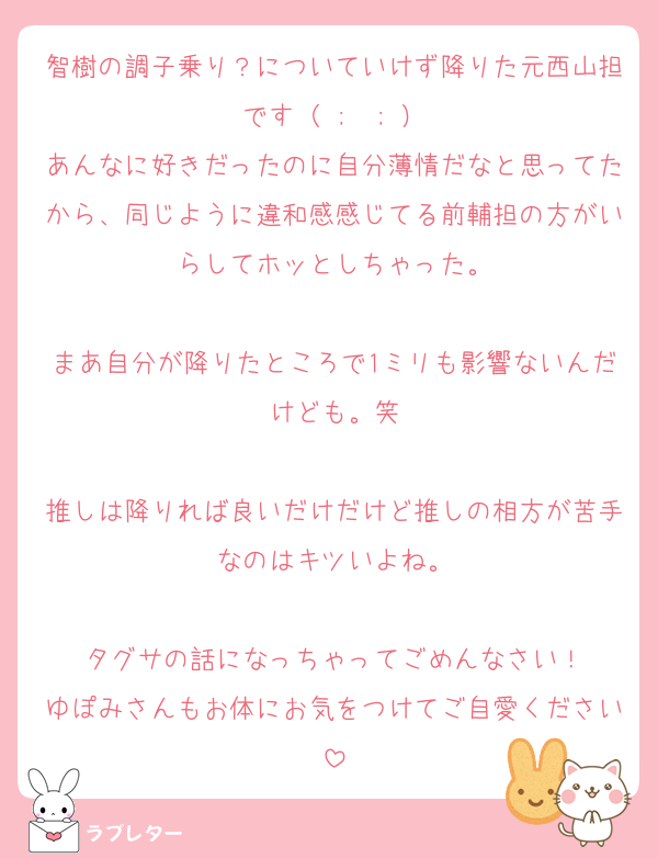 智樹の調子乗り？についていけず降りた元西山担です（ ;  ; ）
あんなに好きだったのに自分薄情だなと思ってたから、同じように違和感感じてる前輔担の方がいらしてホッとしちゃった。

まあ自分が降りたところで1ミリも影響ないんだけども。笑

推しは降りれば良いだけだけど推しの相方が苦手なのはキツいよね。

タグサの話になっちゃってごめんなさい！
ゆぽみさんもお体にお気をつけてご自愛ください