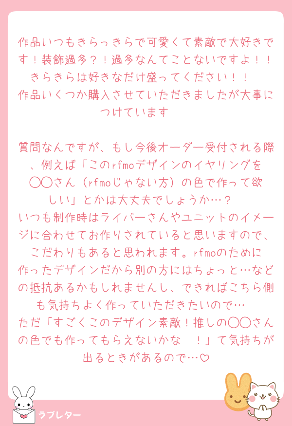 作品いつもきらっきらで可愛くて素敵で大好きです！装飾過多？！過多なんてことないですよ！！きらきらは好きなだけ盛ってください！！
作品いくつか購入させていただきましたが大事につけています🥰

質問なんですが、もし今後オーダー受付される際、例えば「このrfmoデザインのイヤリングを◯◯さん（rfmoじゃない方）の色で作って欲しい」とかは大丈夫でしょうか…？
いつも制作時はライバーさんやユニットのイメージに合わせてお作りされていると思いますので、こだわりもあると思われます。rfmoのために作ったデザインだから別の方にはちょっと…などの抵抗あるかもしれませんし、できればこちら側も気持ちよく作っていただきたいので…
ただ「すごくこのデザイン素敵！推しの◯◯さんの色でも作ってもらえないかな〜！」て気持ちが出るときがあるので…