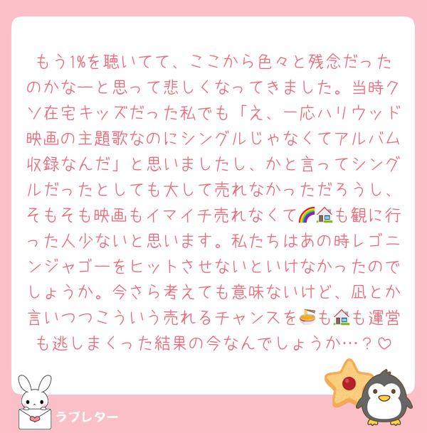 もう1%を聴いてて、ここから色々と残念だったのかなーと思って悲しくなってきました。当時クソ在宅キッズだった私でも「え、一応ハリウッド映画の主題歌なのにシングルじゃなくてアルバム収録なんだ」と思いましたし、かと言ってシングルだったとしても大して売れなかっただろうし、そもそも映画もイマイチ売れなくて🌈🏠も観に行った人少ないと思います。私たちはあの時レゴニンジャゴーをヒットさせないといけなかったのでしょうか。今さら考えても意味ないけど、凪とか言いつつこういう売れるチャンスを🍜も🏠も運営も逃しまくった結果の今なんでしょうか…？