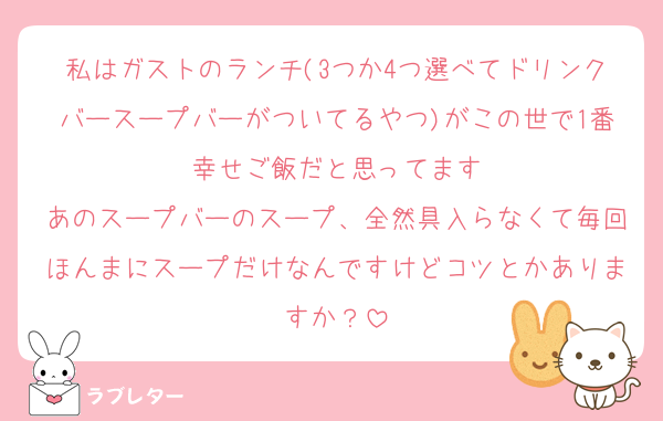 私はガストのランチ(3つか4つ選べてドリンクバースープバーがついてるやつ)がこの世で1番幸せご飯だと思ってます
あのスープバーのスープ、全然具入らなくて毎回ほんまにスープだけなんですけどコツとかありますか？