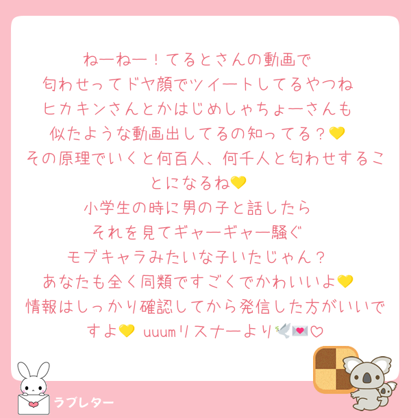 ねーねー！てるとさんの動画で
匂わせってドヤ顔でツイートしてるやつね
ヒカキンさんとかはじめしゃちょーさんも
似たような動画出してるの知ってる？💛
その原理でいくと何百人、何千人と匂わせすることになるね💛
小学生の時に男の子と話したら
それを見てギャーギャー騒ぐ
モブキャラみたいな子いたじゃん？
あなたも全く同類ですごくでかわいいよ💛
情報はしっかり確認してから発信した方がいいですよ💛 uuumリスナーより🕊💌