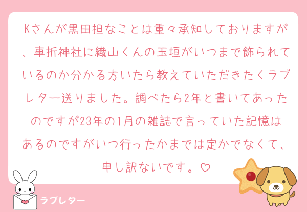 Kさんが黒田担なことは重々承知しておりますが、車折神社に織山くんの玉垣がいつまで飾られているのか分かる方いたら教えていただきたくラブレター送りました。調べたら2年と書いてあったのですが23年の1月の雑誌で言っていた記憶はあるのですがいつ行ったかまでは定かでなくて、申し訳ないです。