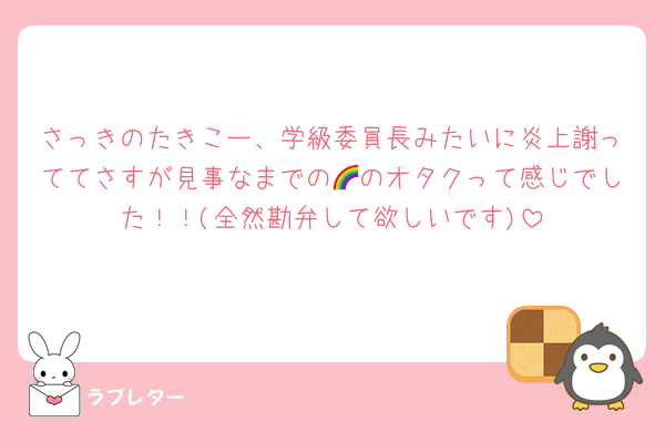 さっきのたきこー、学級委員長みたいに炎上謝っててさすが見事なまでの🌈のオタクって感じでした！！(全然勘弁して欲しいです)