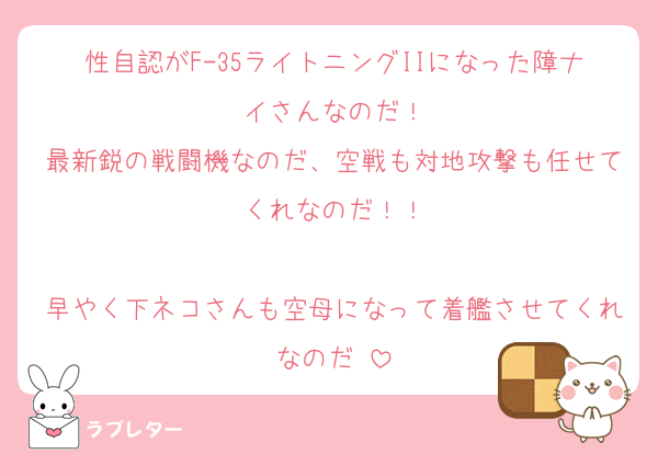 性自認がF-35ライトニングIIになった障ナイさんなのだ！
最新鋭の戦闘機なのだ、空戦も対地攻撃も任せてくれなのだ！！

早やく下ネコさんも空母になって着艦させてくれなのだ♡