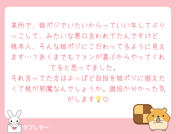 某所で、姫ポジでいたいからっていい年してぶりっこして、みたいな悪口言われてたんですけど
桃本人、そんな姫ポジにこだわってるように見えます…？あくまでもファンが喜ぶからやってくれてると思ってました。
それ言ってた方はよっぽど自担を姫ポジに据えたくて桃が邪魔なんでしょうか。誰担か分かった気がします💡