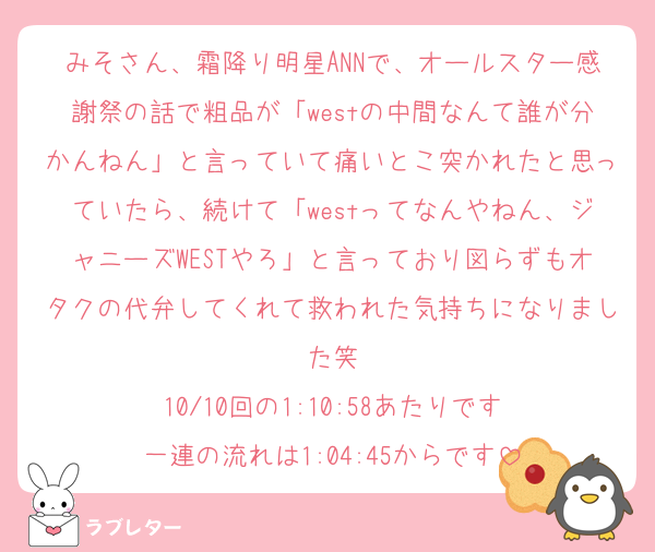 みそさん、霜降り明星ANNで、オールスター感謝祭の話で粗品が「westの中間なんて誰が分かんねん」と言っていて痛いとこ突かれたと思っていたら、続けて「westってなんやねん、ジャニーズWESTやろ」と言っており図らずもオタクの代弁してくれて救われた気持ちになりました笑
10/10回の1:10:58あたりです
一連の流れは1:04:45からです