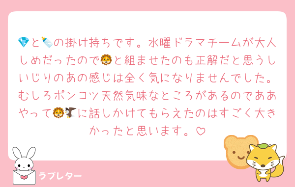 💎と🍼の掛け持ちです。水曜ドラマチームが大人しめだったので🦁と組ませたのも正解だと思うしいじりのあの感じは全く気になりませんでした。むしろポンコツ天然気味なところがあるのでああやって🦁🦅に話しかけてもらえたのはすごく大きかったと思います。