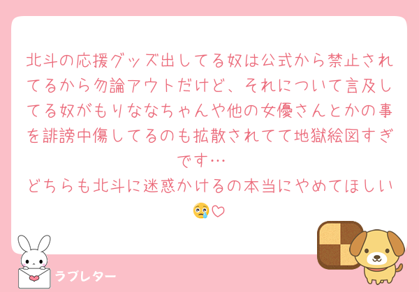 北斗の応援グッズ出してる奴は公式から禁止されてるから勿論アウトだけど、それについて言及してる奴がもりななちゃんや他の女優さんとかの事を誹謗中傷してるのも拡散されてて地獄絵図すぎです…
どちらも北斗に迷惑かけるの本当にやめてほしい😢
