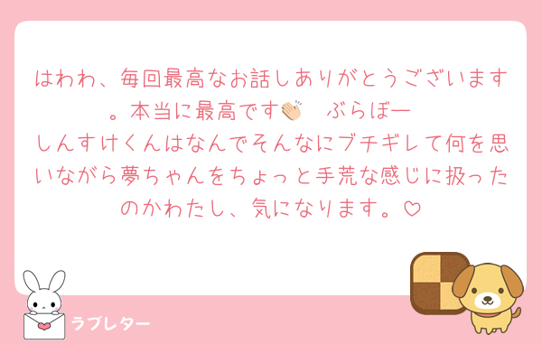 はわわ、毎回最高なお話しありがとうございます。本当に最高です👏🏻ぶらぼー
しんすけくんはなんでそんなにブチギレて何を思いながら夢ちゃんをちょっと手荒な感じに扱ったのかわたし、気になります。