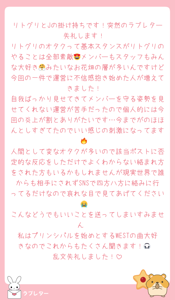 リトグリとJの掛け持ちです！突然のラブレター失礼します！
リトグリのオタクって基本スタンスがリトグリのやることは全部素敵😍メンバーもスタッフもみんな大好き🤗みたいなお花畑の層が多いんですけど今回の一件で運営に不信感抱き始めた人が増えてきました！
自我ばっかり見せてきてメンバーを守る姿勢を見せてくれない運営が苦手だったので個人的には今回の炎上が割とありがたいです…今までがのほほんとしすぎてたのでいい感じの刺激になってます🔥
人間として変なオタクが多いので該当ポストに否定的な反応をしただけでよくわからない絡まれ方をされた方もいるかもしれませんが現実世界で誰からも相手にされずSNSで四方八方に絡みに行ってるだけなので哀れな目で見てあげてください😭
こんなどうでもいいことを送ってしまいすみません🥲
私はプリンシパルを始めとするWESTの曲大好きなのでこれからもたくさん聞きます！🎧
乱文失礼しました！