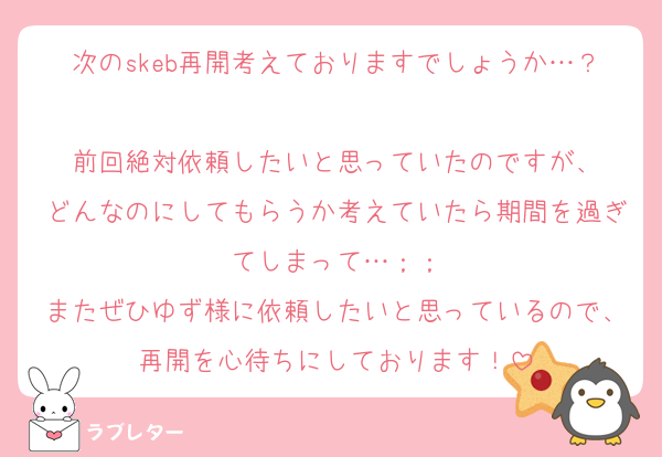 次のskeb再開考えておりますでしょうか…？
前回絶対依頼したいと思っていたのですが、
どんなのにしてもらうか考えていたら期間を過ぎてしまって…︎；；
またぜひゆず様に依頼したいと思っているので、再開を心待ちにしております！