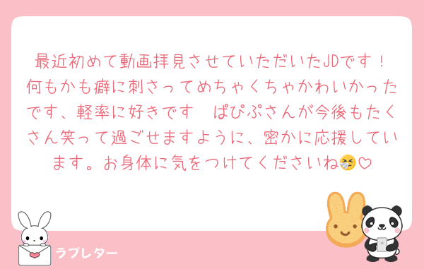 最近初めて動画拝見させていただいたJDです！何もかも癖に刺さってめちゃくちゃかわいかったです、軽率に好きです🫶ぱぴぷさんが今後もたくさん笑って過ごせますように、密かに応援しています。お身体に気をつけてくださいね🤧