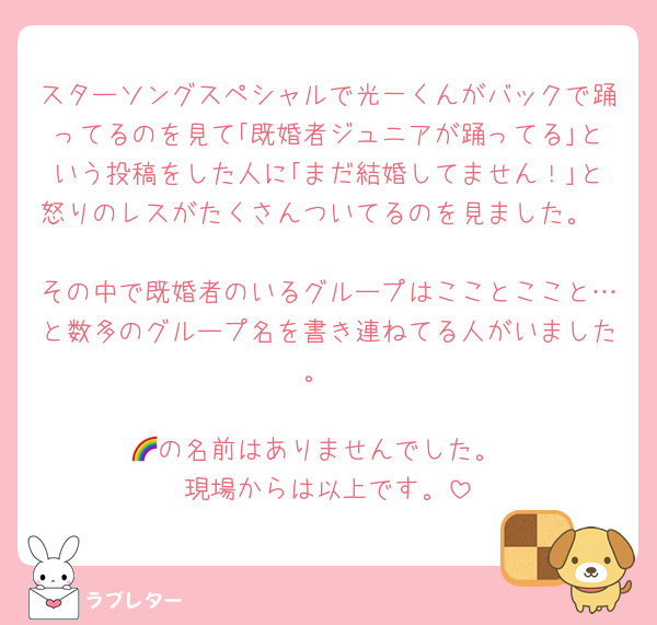 スターソングスペシャルで光一くんがバックで踊ってるのを見て｢既婚者ジュニアが踊ってる｣という投稿をした人に｢まだ結婚してません！｣と怒りのレスがたくさんついてるのを見ました。

その中で既婚者のいるグループはこことここと…と数多のグループ名を書き連ねてる人がいました。

🌈の名前はありませんでした。
現場からは以上です。
