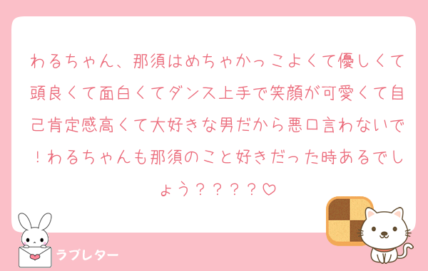 わるちゃん、那須はめちゃかっこよくて優しくて頭良くて面白くてダンス上手で笑顔が可愛くて自己肯定感高くて大好きな男だから悪口言わないで！わるちゃんも那須のこと好きだった時あるでしょう？？？？