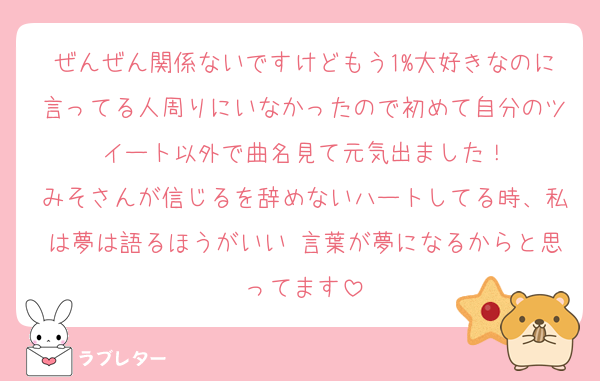 ぜんぜん関係ないですけどもう1%大好きなのに言ってる人周りにいなかったので初めて自分のツイート以外で曲名見て元気出ました！
みそさんが信じるを辞めないハートしてる時、私は夢は語るほうがいい 言葉が夢になるからと思ってます