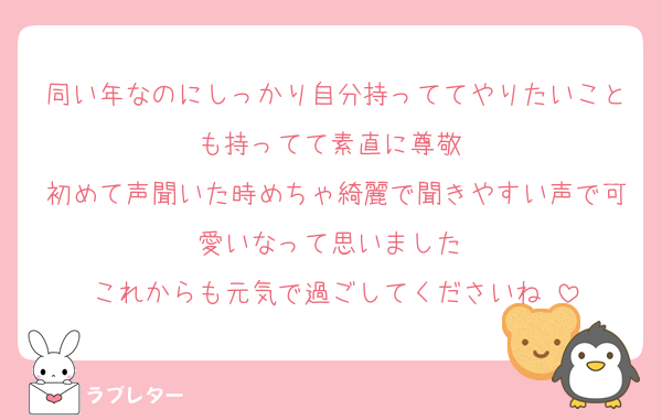 同い年なのにしっかり自分持っててやりたいことも持ってて素直に尊敬‼️
初めて声聞いた時めちゃ綺麗で聞きやすい声で可愛いなって思いました‼️
これからも元気で過ごしてくださいね☺️
