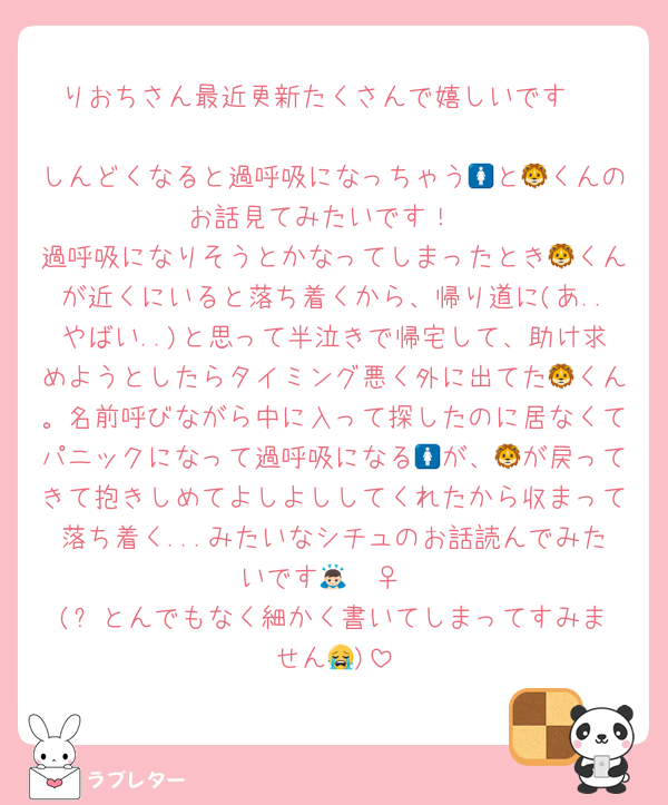 りおちさん最近更新たくさんで嬉しいです♡

しんどくなると過呼吸になっちゃう🚺と🦁くんのお話見てみたいです！
過呼吸になりそうとかなってしまったとき🦁くんが近くにいると落ち着くから、帰り道に(あ..やばい..)と思って半泣きで帰宅して、助け求めようとしたらタイミング悪く外に出てた🦁くん。名前呼びながら中に入って探したのに居なくてパニックになって過呼吸になる🚺が、🦁が戻ってきて抱きしめてよしよししてくれたから収まって落ち着く...みたいなシチュのお話読んでみたいです🙇🏻‍♀️
(⬆️とんでもなく細かく書いてしまってすみません😭)