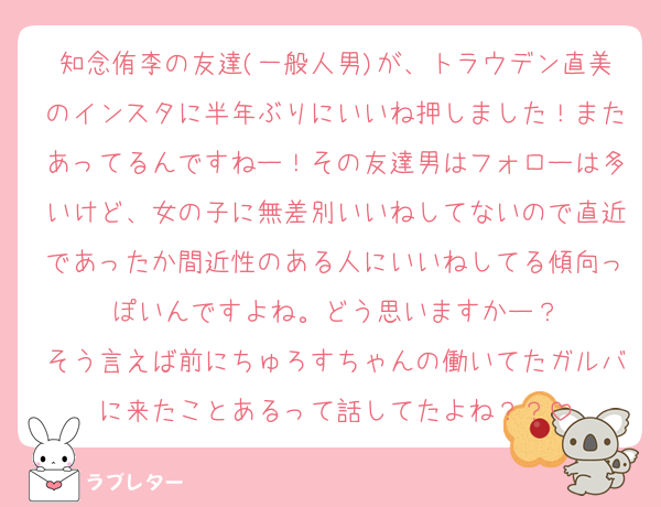 知念侑李の友達(一般人男)が、トラウデン直美のインスタに半年ぶりにいいね押しました！またあってるんですねー！その友達男はフォローは多いけど、女の子に無差別いいねしてないので直近であったか間近性のある人にいいねしてる傾向っぽいんですよね。どう思いますかー？
そう言えば前にちゅろすちゃんの働いてたガルバに来たことあるって話してたよね？？