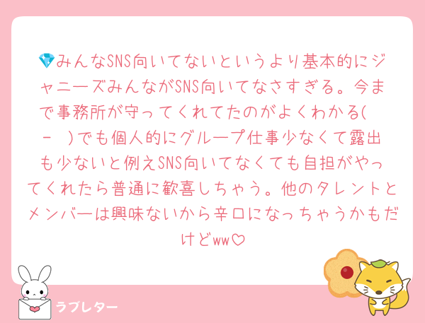 💎みんなSNS向いてないというより基本的にジャニーズみんながSNS向いてなさすぎる。今まで事務所が守ってくれてたのがよくわかる( ˙-˙ )でも個人的にグループ仕事少なくて露出も少ないと例えSNS向いてなくても自担がやってくれたら普通に歓喜しちゃう。他のタレントとメンバーは興味ないから辛口になっちゃうかもだけどww