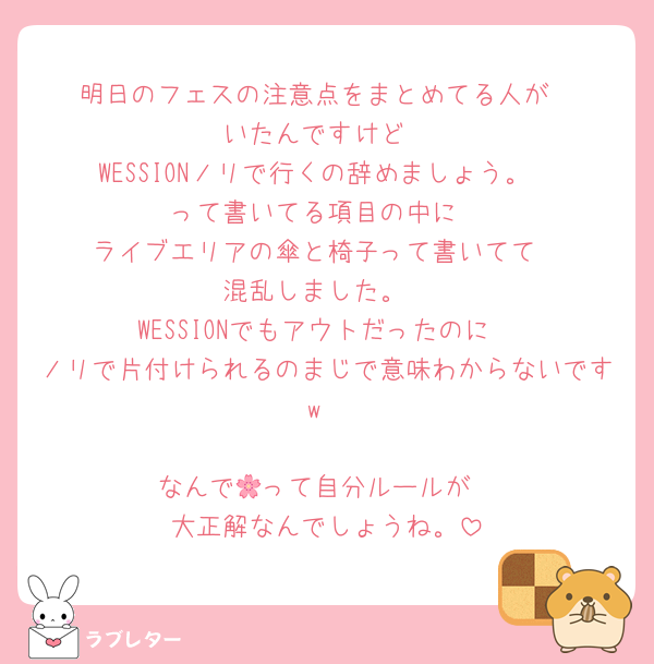 明日のフェスの注意点をまとめてる人が
いたんですけど
WESSIONノリで行くの辞めましょう。
って書いてる項目の中に
ライブエリアの傘と椅子って書いてて
混乱しました。
WESSIONでもアウトだったのに
ノリで片付けられるのまじで意味わからないですw

なんで🌸って自分ルールが
大正解なんでしょうね。