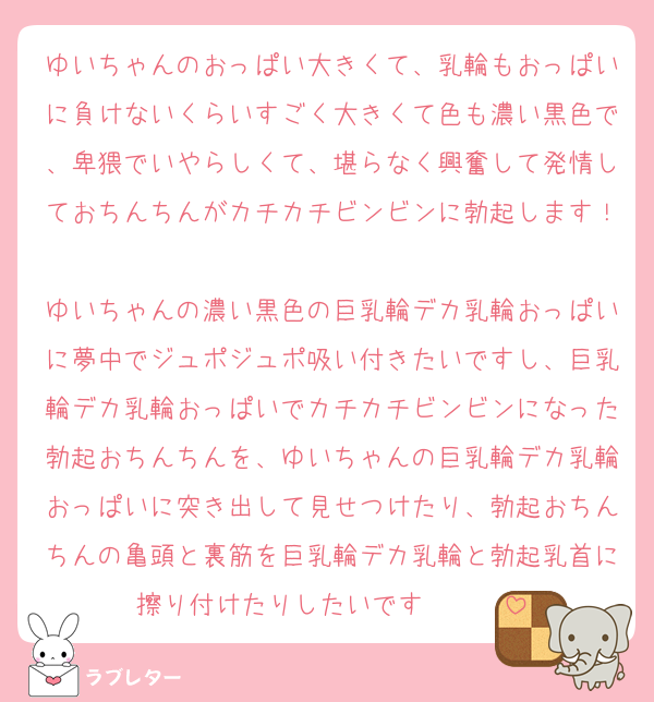 ゆいちゃんのおっぱい大きくて、乳輪もおっぱいに負けないくらいすごく大きくて色も濃い黒色で、卑猥でいやらしくて、堪らなく興奮して発情しておちんちんがカチカチビンビンに勃起します！❤️❤️❤️
ゆいちゃんの濃い黒色の巨乳輪デカ乳輪おっぱいに夢中でジュポジュポ吸い付きたいですし、巨乳輪デカ乳輪おっぱいでカチカチビンビンになった勃起おちんちんを、ゆいちゃんの巨乳輪デカ乳輪おっぱいに突き出して見せつけたり、勃起おちんちんの亀頭と裏筋を巨乳輪デカ乳輪と勃起乳首に擦り付けたりしたいです❤️❤️❤️