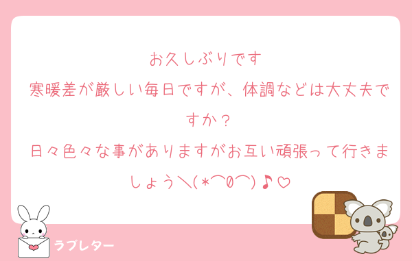 お久しぶりです☺️
寒暖差が厳しい毎日ですが、体調などは大丈夫ですか？
日々色々な事がありますがお互い頑張って行きましょう＼(*⌒0⌒)♪