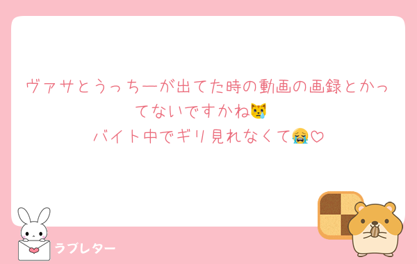 ヴァサとうっちーが出てた時の動画の画録とかってないですかね😿
バイト中でギリ見れなくて😭