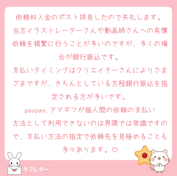 依頼料入金のポスト拝見したので失礼します。
当方イラストレーターさんや動画師さんへの有償依頼を頻繁に行うことが多いのですが、多くの場合が銀行振込です。
支払いタイミングはクリエイターさんによりさまざまですが、きちんとしている方程銀行振込を指定される方が多いです。
paypay,アマギフが個人間の依頼の支払い方法として利用できないのは界隈では常識ですので、支払い方法の指定で依頼先を見極めることも多々あります。