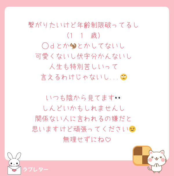 繋がりたいけど年齢制限破ってるし
（1　1　歳）
◯ｄとか🐿とかしてないし
可愛くないし伏字分かんないし
人生も特別苦しいって
言えるわけじゃないし...🙄

いつも陰から見てます👀
しんどいかもしれませんし
関係ない人に言われるの嫌だと
思いますけど頑張ってください😌
無理せずにね