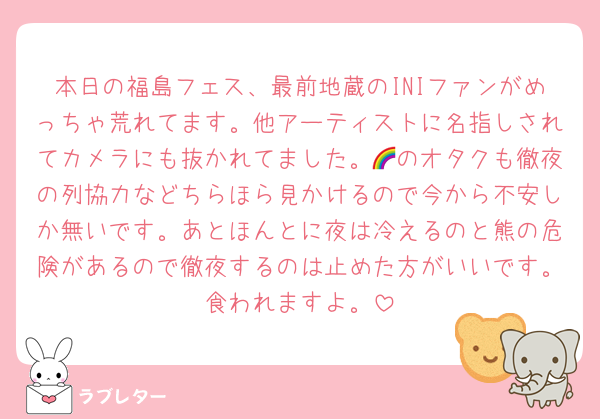 本日の福島フェス、最前地蔵のINIファンがめっちゃ荒れてます。他アーティストに名指しされてカメラにも抜かれてました。🌈のオタクも徹夜の列協力などちらほら見かけるので今から不安しか無いです。あとほんとに夜は冷えるのと熊の危険があるので徹夜するのは止めた方がいいです。食われますよ。