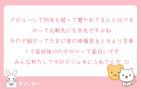 デビューして何年も経って磨かれてる人と比べるのって比較先にも失礼ですよね
今のデ組だってたまに昔の映像見ると今より芋臭くて皆垢抜けたの分かって面白いです
みんな努力して今のビジュ手に入れてんだ‼️