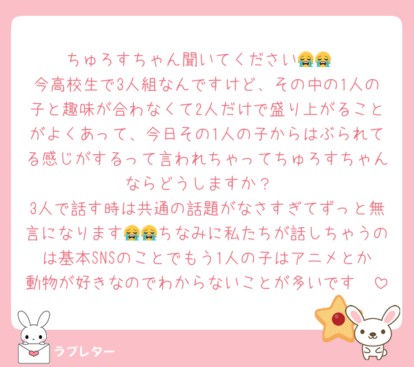 ちゅろすちゃん聞いてください😭😭
今高校生で3人組なんですけど、その中の1人の子と趣味が合わなくて2人だけで盛り上がることがよくあって、今日その1人の子からはぶられてる感じがするって言われちゃってちゅろすちゃんならどうしますか？
3人で話す時は共通の話題がなさすぎてずっと無言になります😭😭ちなみに私たちが話しちゃうのは基本SNSのことでもう1人の子はアニメとか動物が好きなのでわからないことが多いです🥲