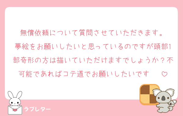 無償依頼について質問させていただきます。
夢絵をお願いしたいと思っているのですが頭部1部奇形の方は描いていただけますでしょうか？不可能であればコテ道でお願いしたいです♩✧