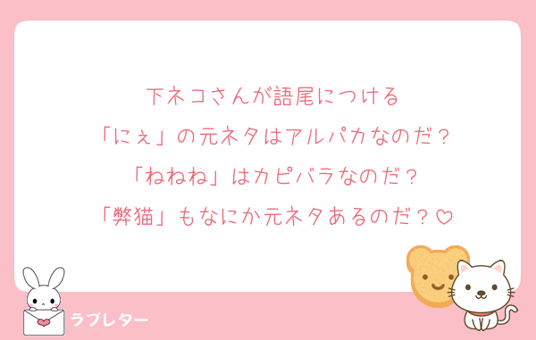 下ネコさんが語尾につける
「にぇ」の元ネタはアルパカなのだ？
「ねねね」はカピバラなのだ？
「弊猫」もなにか元ネタあるのだ？