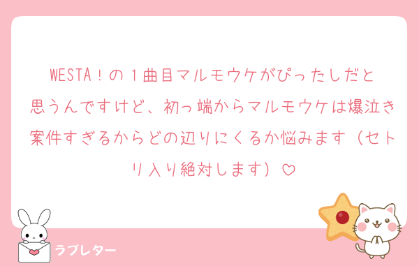 WESTA！の１曲目マルモウケがぴったしだと思うんですけど、初っ端からマルモウケは爆泣き案件すぎるからどの辺りにくるか悩みます（セトリ入り絶対します）