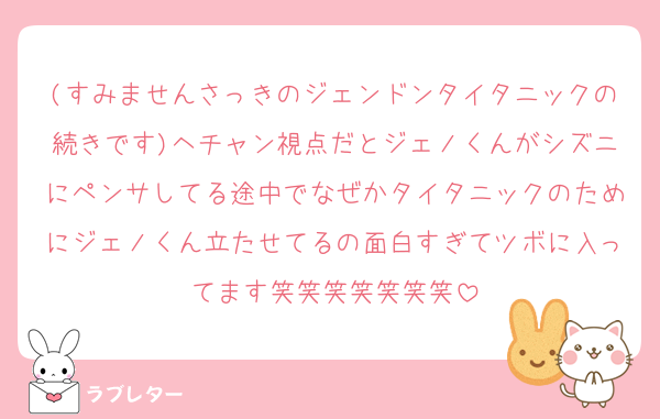 (すみませんさっきのジェンドンタイタニックの続きです)ヘチャン視点だとジェノくんがシズニにペンサしてる途中でなぜかタイタニックのためにジェノくん立たせてるの面白すぎてツボに入ってます笑笑笑笑笑笑笑
