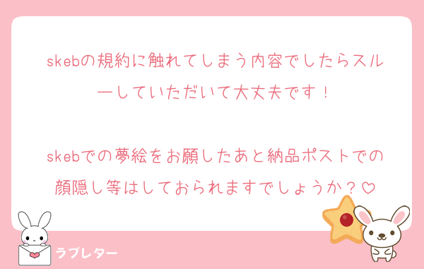 skebの規約に触れてしまう内容でしたらスルーしていただいて大丈夫です！

skebでの夢絵をお願したあと納品ポストでの顔隠し等はしておられますでしょうか？