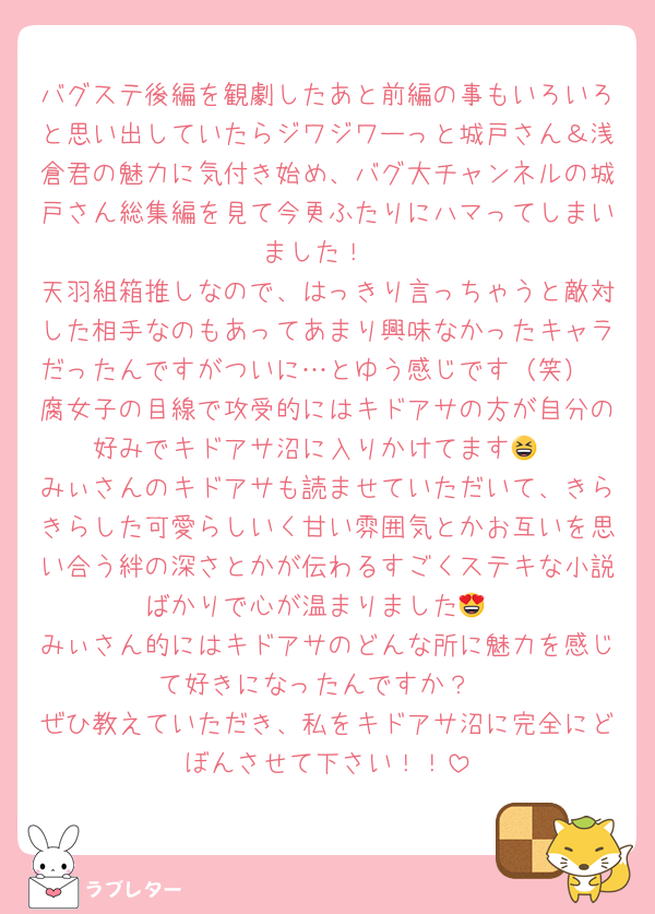 バグステ後編を観劇したあと前編の事もいろいろと思い出していたらジワジワーっと城戸さん＆浅倉君の魅力に気付き始め、バグ大チャンネルの城戸さん総集編を見て今更ふたりにハマってしまいました！
天羽組箱推しなので、はっきり言っちゃうと敵対した相手なのもあってあまり興味なかったキャラだったんですがついに…とゆう感じです（笑）
腐女子の目線で攻受的にはキドアサの方が自分の好みでキドアサ沼に入りかけてます😆
みぃさんのキドアサも読ませていただいて、きらきらした可愛らしいく甘い雰囲気とかお互いを思い合う絆の深さとかが伝わるすごくステキな小説ばかりで心が温まりました😍
みぃさん的にはキドアサのどんな所に魅力を感じて好きになったんですか？
ぜひ教えていただき、私をキドアサ沼に完全にどぼんさせて下さい！！