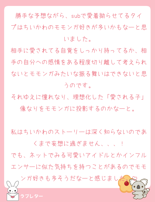 勝手な予想ながら、subで愛着拗らせてるタイプはちいかわのモモンガ好きが多いかもなーと思いました。
相手に愛されてる自覚をしっかり持ってるか、相手の自分への感情をある程度切り離して考えられないとモモンガみたいな振る舞いはできないと思うのです。
それゆえに憧れなり、理想化した「愛される子」像なりをモモンガに投影するのかなーと。

私はちいかわのストーリーは深く知らないのであくまで妄想に過ぎません、、、！
でも、ネットでみる可愛いアイドルとかインフルエンサーに似た気持ちを持つことがあるのでモモンガ好きも多そうだなーと感じました。