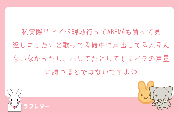 私実際リアイベ現地行ってABEMAも買って見返しましたけど歌ってる最中に声出してる人そんないなかったし、出してたとしてもマイクの声量に勝つほどではないですよ
