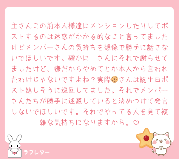 主さんこの前本人様達にメンションしたりしてポストするのは迷惑がかかる的なこと言ってましたけどメンバーさんの気持ちを想像で勝手に話さないでほしいです。確かに🦖さんにそれで謝らせてましたけど、嫌だからやめてとか本人から言われたわけじゃないですよね？実際🍪さんは誕生日ポスト嬉しそうに巡回してました。それでメンバーさんたちが勝手に迷惑していると決めつけて発言しないでほしいです。それでやってる人を見て複雑な気持ちになりますから。