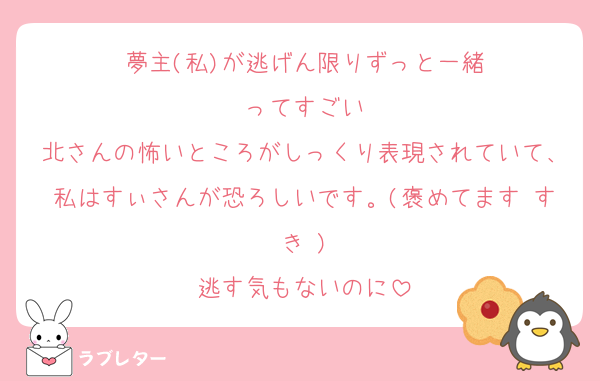 夢主(私)が逃げん限りずっと一緒
ってすごい
北さんの怖いところがしっくり表現されていて、私はすぃさんが恐ろしいです。(褒めてます♡すき♡)
逃す気もないのに
