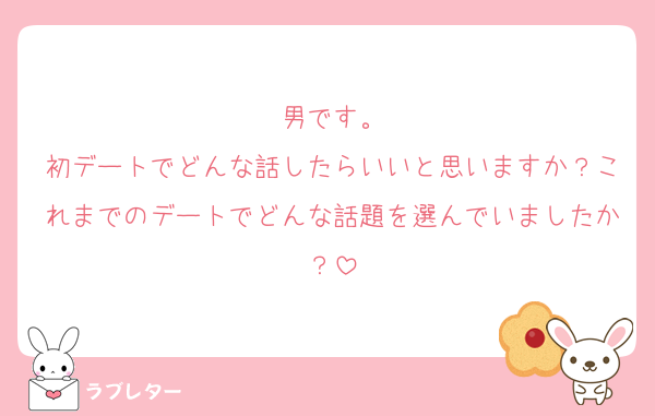 男です。
初デートでどんな話したらいいと思いますか？これまでのデートでどんな話題を選んでいましたか？