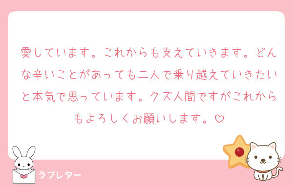 愛しています。これからも支えていきます。どんな辛いことがあっても二人で乗り越えていきたいと本気で思っています。クズ人間ですがこれからもよろしくお願いします。