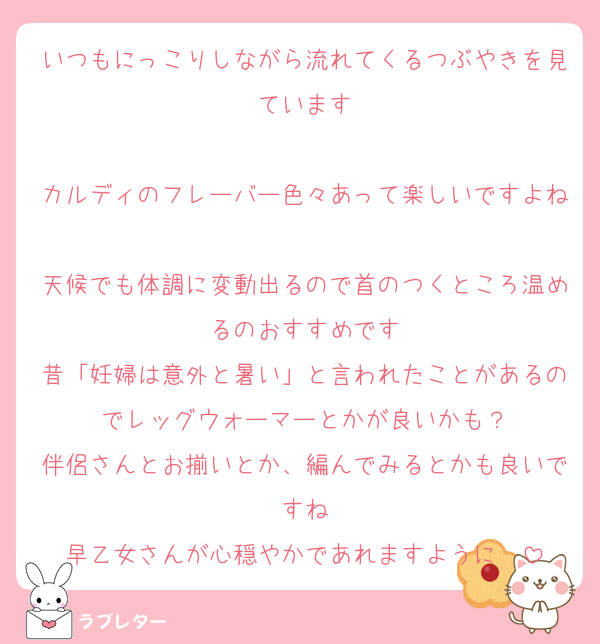 いつもにっこりしながら流れてくるつぶやきを見ています

カルディのフレーバー色々あって楽しいですよね
天候でも体調に変動出るので首のつくところ温めるのおすすめです
昔「妊婦は意外と暑い」と言われたことがあるのでレッグウォーマーとかが良いかも？
伴侶さんとお揃いとか、編んでみるとかも良いですね
早乙女さんが心穏やかであれますように❤️