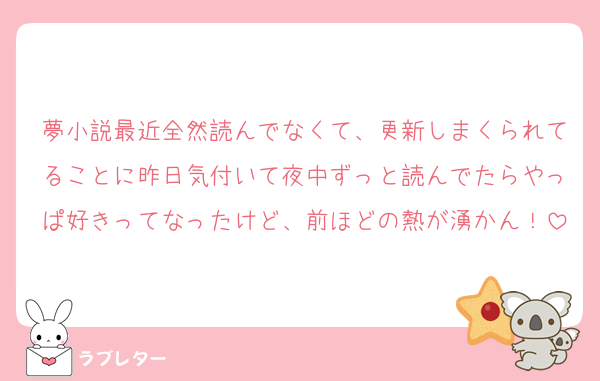 夢小説最近全然読んでなくて、更新しまくられてることに昨日気付いて夜中ずっと読んでたらやっぱ好きってなったけど、前ほどの熱が湧かん！
