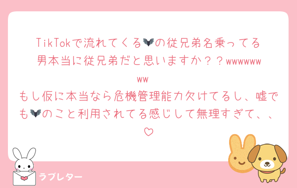 TikTokで流れてくる🦇の従兄弟名乗ってる男本当に従兄弟だと思いますか？？wwwwwwww
もし仮に本当なら危機管理能力欠けてるし、嘘でも🦇のこと利用されてる感じして無理すぎて、、