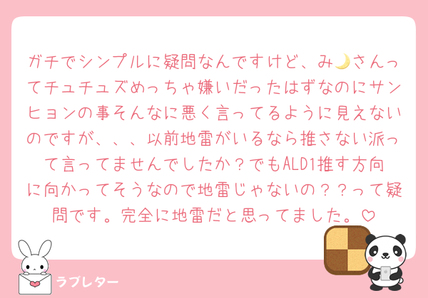 ガチでシンプルに疑問なんですけど、み🌙さんってチュチュズめっちゃ嫌いだったはずなのにサンヒョンの事そんなに悪く言ってるように見えないのですが、、、以前地雷がいるなら推さない派って言ってませんでしたか？でもALD1推す方向に向かってそうなので地雷じゃないの？？って疑問です。完全に地雷だと思ってました。