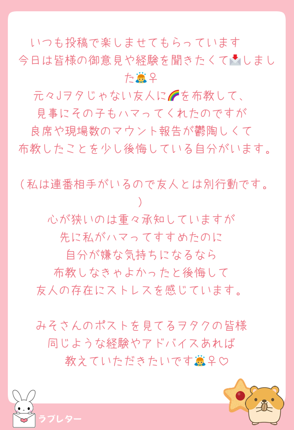 いつも投稿で楽しませてもらっています🫶
今日は皆様の御意見や経験を聞きたくて📩しました🙇‍♀
元々Jヲタじゃない友人に🌈を布教して、
見事にその子もハマってくれたのですが
良席や現場数のマウント報告が鬱陶しくて
布教したことを少し後悔している自分がいます。
(私は連番相手がいるので友人とは別行動です。)
心が狭いのは重々承知していますが
先に私がハマってすすめたのに
自分が嫌な気持ちになるなら
布教しなきゃよかったと後悔して
友人の存在にストレスを感じています。

みそさんのポストを見てるヲタクの皆様
同じような経験やアドバイスあれば
教えていただきたいです🙇‍♀
